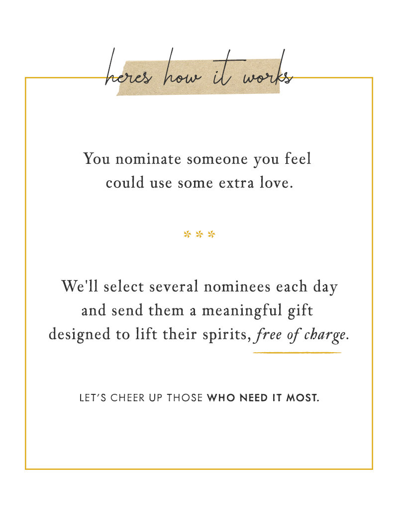 Here's how it works. You nominate someone you feel could use some extra love. We'll select several nominees each day and send them a meaningful gift designed to lift their spirits, free of charge. Let's cheer up those who need it most.